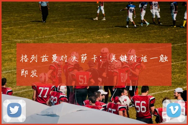 格列兹曼对决萨卡：关键对话一触即发