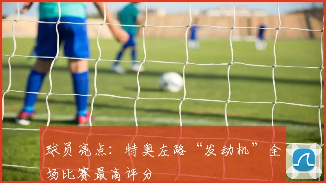 球员亮点:特奥左路“发动机”全场比赛最高评分