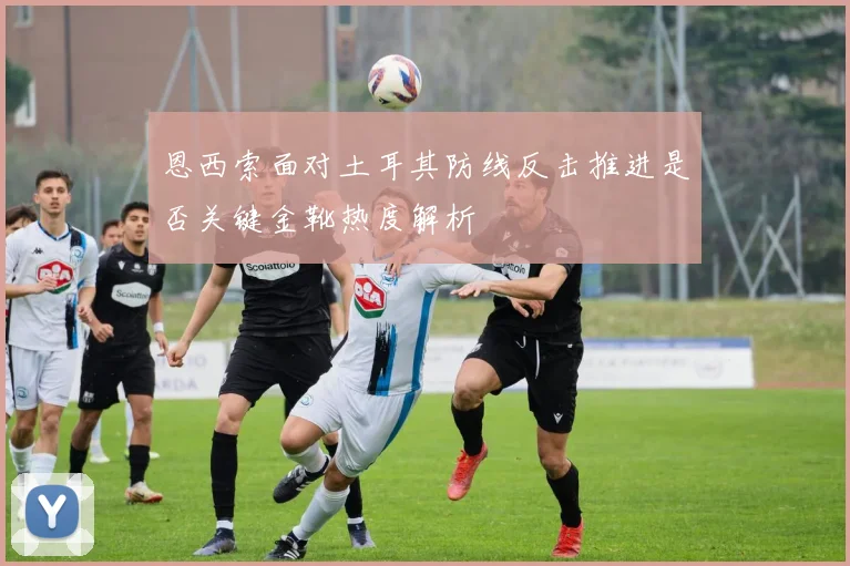 恩西索面对土耳其防线反击推进是否关键金靴热度解析
