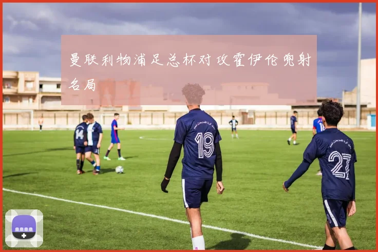 曼联利物浦足总杯对攻霍伊伦兜射名局