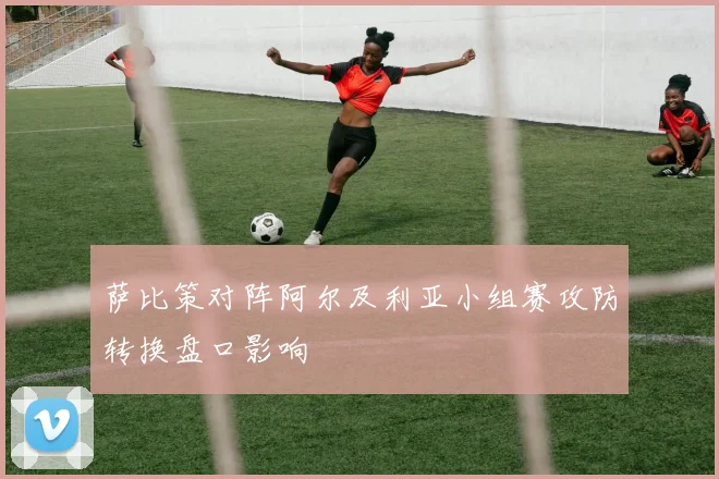 萨比策对阵阿尔及利亚小组赛攻防转换盘口影响