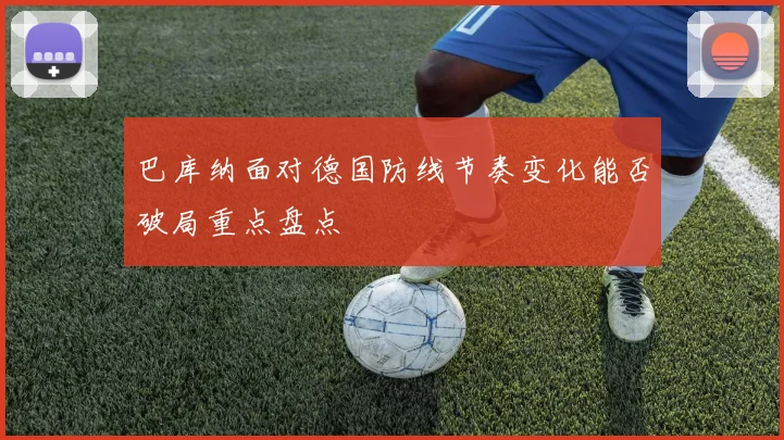 巴库纳面对德国防线节奏变化能否破局重点盘点