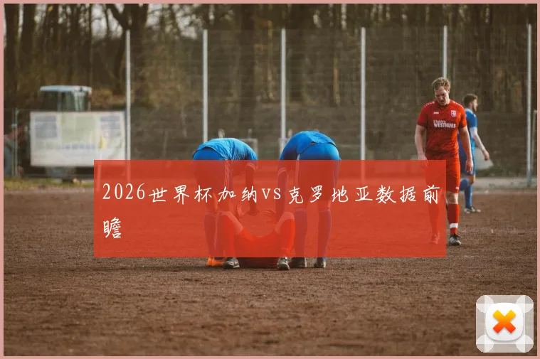 2026世界杯加纳vs克罗地亚数据前瞻