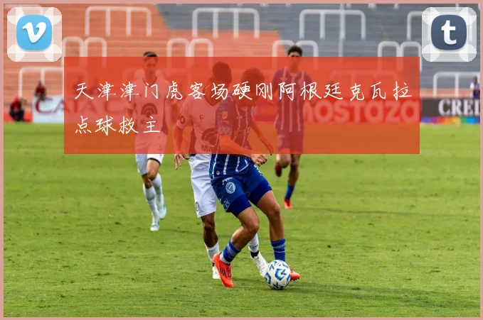 天津津门虎客场硬刚阿根廷克瓦拉点球救主
