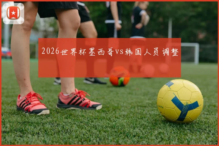 2026世界杯墨西哥vs韩国人员调整