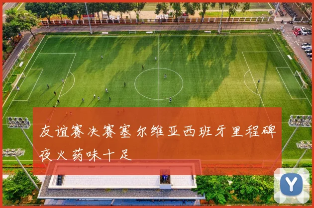友谊赛决赛塞尔维亚西班牙里程碑夜火药味十足