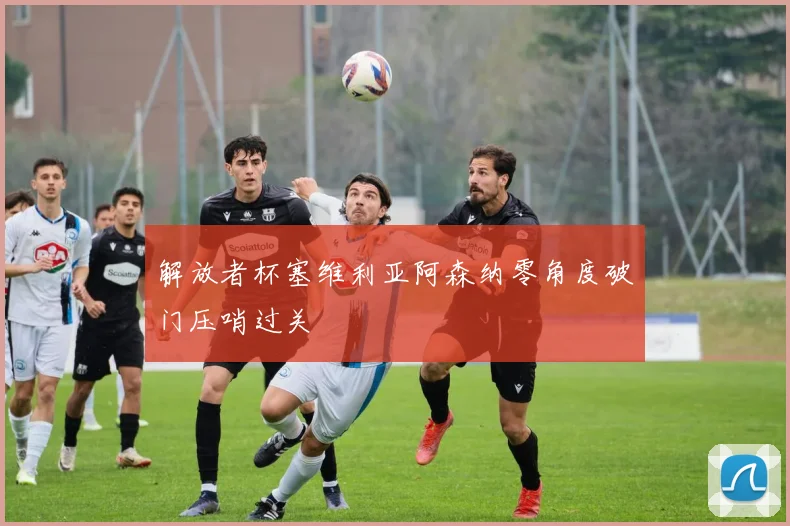 解放者杯塞维利亚阿森纳零角度破门压哨过关