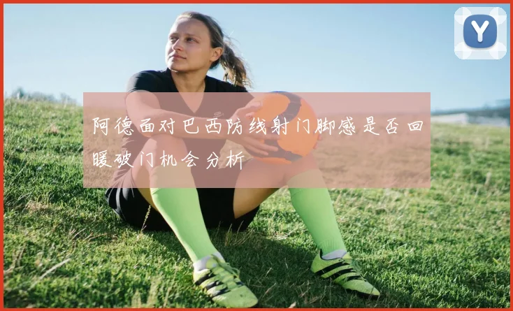 阿德面对巴西防线射门脚感是否回暖破门机会分析