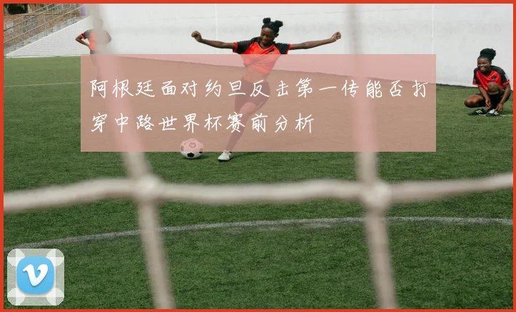 阿根廷面对约旦反击第一传能否打穿中路世界杯赛前分析