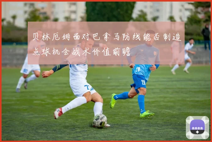 贝林厄姆面对巴拿马防线能否制造点球机会战术价值前瞻