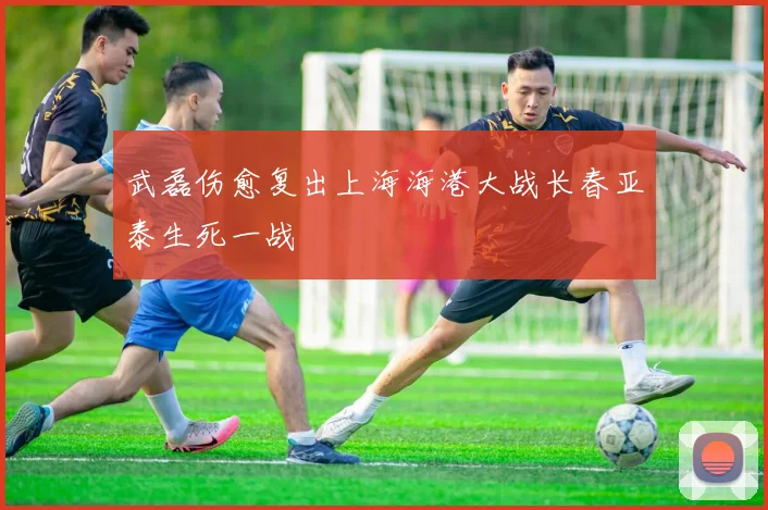 武磊伤愈复出上海海港大战长春亚泰生死一战