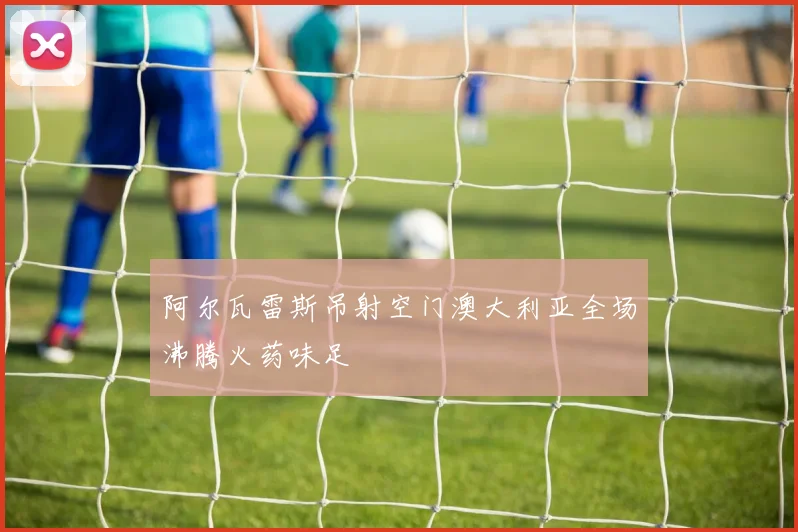 阿尔瓦雷斯吊射空门澳大利亚全场沸腾火药味足