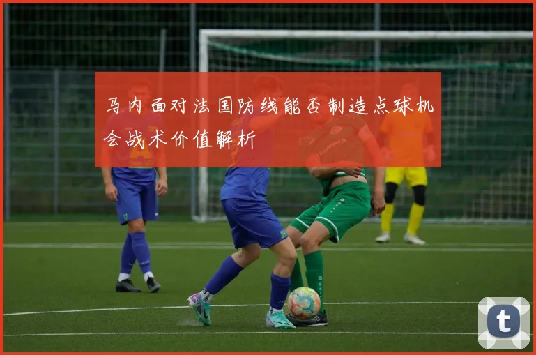 马内面对法国防线能否制造点球机会战术价值解析