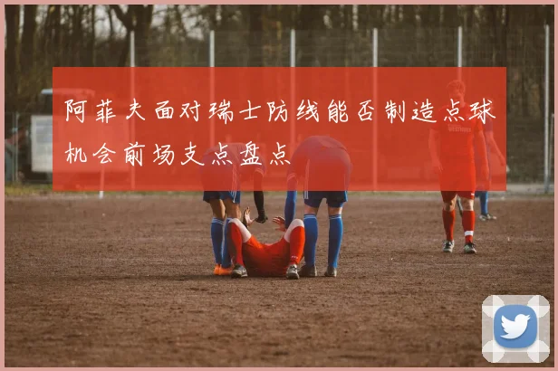 阿菲夫面对瑞士防线能否制造点球机会前场支点盘点