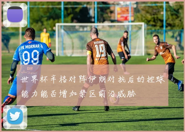 世界杯辛格对阵伊朗对抗后的控球能力能否增加禁区前沿威胁