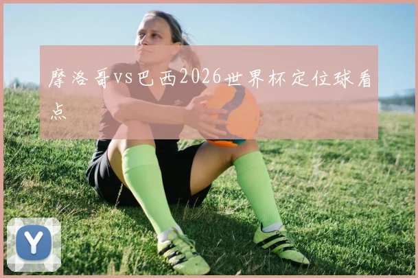 摩洛哥vs巴西2026世界杯定位球看点