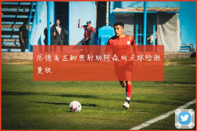 厄德高左脚兜射助阿森纳点球险胜曼联