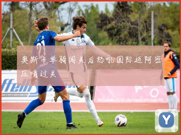 奥斯卡单骑闯关后怒吼国际迈阿密压哨过关