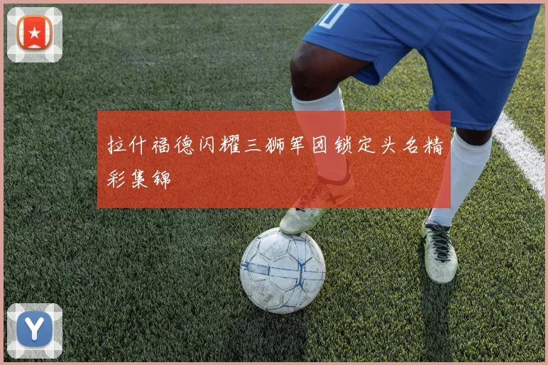 拉什福德闪耀三狮军团锁定头名精彩集锦