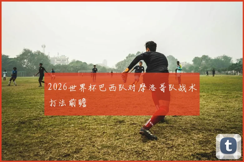 2026世界杯巴西队对摩洛哥队战术打法前瞻