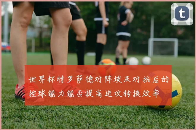 世界杯特罗萨德对阵埃及对抗后的控球能力能否提高进攻转换效率