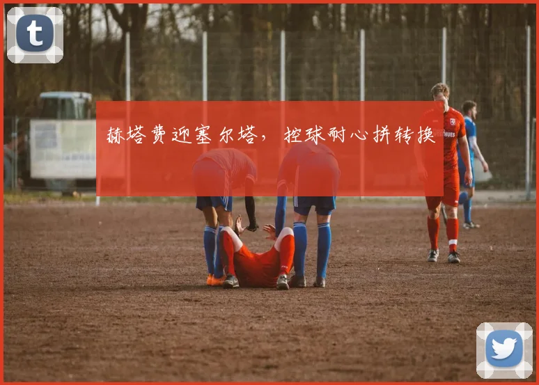 赫塔费迎塞尔塔，控球耐心拼转换