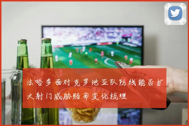 法哈多面对克罗地亚队防线能否扩大射门威胁赔率变化梳理