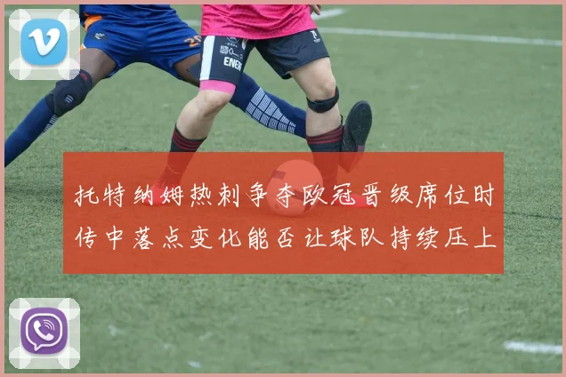 托特纳姆热刺争夺欧冠晋级席位时传中落点变化能否让球队持续压上