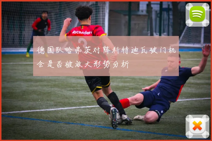 德国队哈弗茨对阵科特迪瓦破门机会是否被放大形势分析