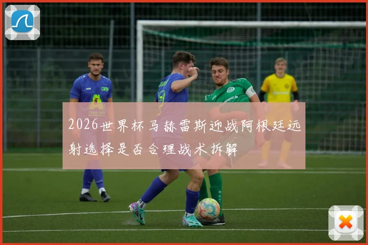 2026世界杯马赫雷斯迎战阿根廷远射选择是否合理战术拆解