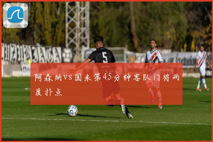 阿森纳vs国米第45分钟客队门将两度扑点