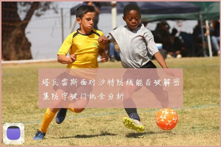 塔瓦雷斯面对沙特防线能否破解密集防守破门机会分析