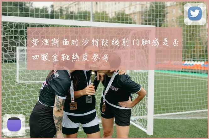 努涅斯面对沙特防线射门脚感是否回暖金靴热度参考