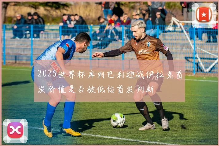 2026世界杯库利巴利迎战伊拉克首发价值是否被低估首发判断