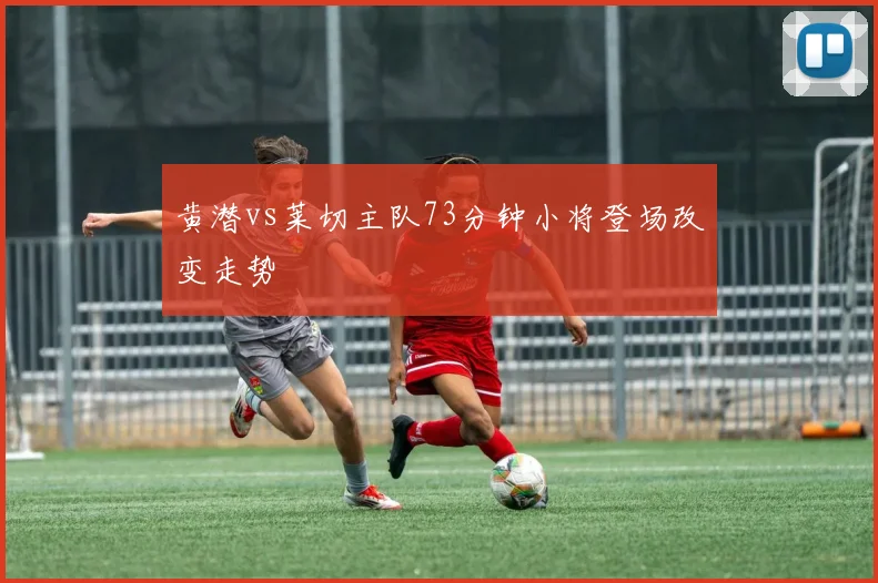 黄潜vs莱切主队73分钟小将登场改变走势
