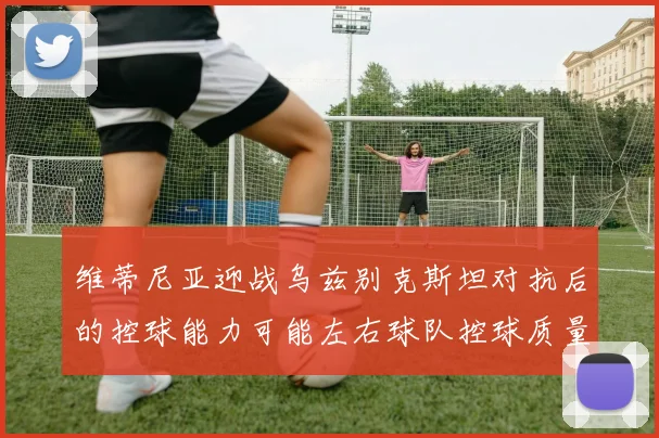 维蒂尼亚迎战乌兹别克斯坦对抗后的控球能力可能左右球队控球质量