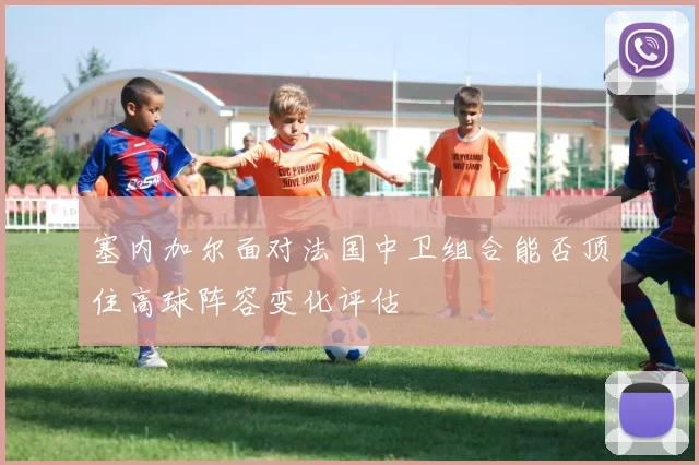 塞内加尔面对法国中卫组合能否顶住高球阵容变化评估